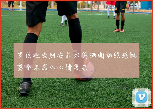 罗伯逊告别安菲尔德晒谢场照感慨赛季末离队心情复杂