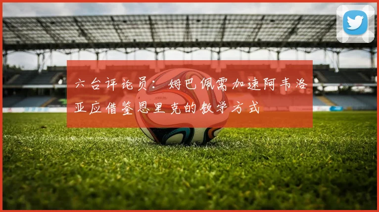 六台评论员：姆巴佩需加速阿韦洛亚应借鉴恩里克的教学方式
