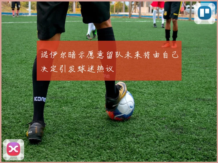 诺伊尔暗示愿意留队未来将由自己决定引发球迷热议