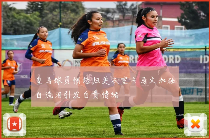 皇马球员愤怒归更衣室卡马文加独自流泪引发自责情绪