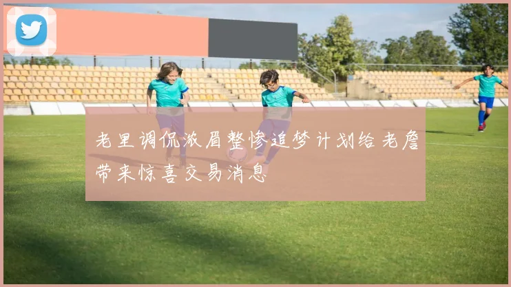老里调侃浓眉整惨追梦计划给老詹带来惊喜交易消息