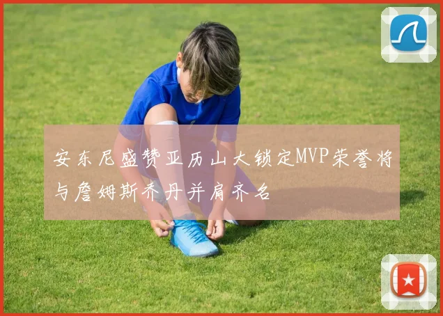 安东尼盛赞亚历山大锁定MVP荣誉将与詹姆斯乔丹并肩齐名