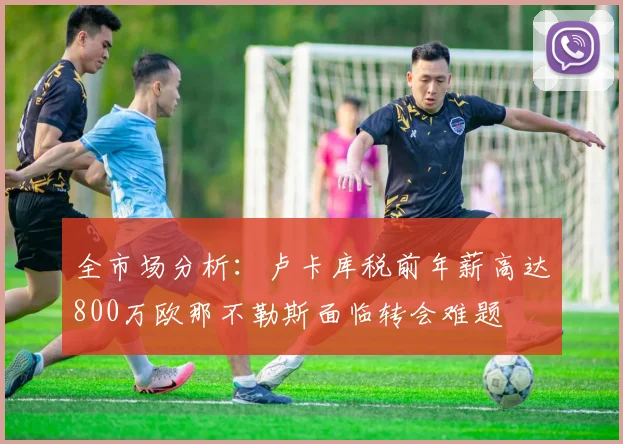 全市场分析：卢卡库税前年薪高达800万欧那不勒斯面临转会难题