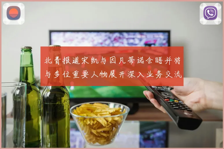 北青报道宋凯与因凡蒂诺会晤并将与多位重要人物展开深入业务交流