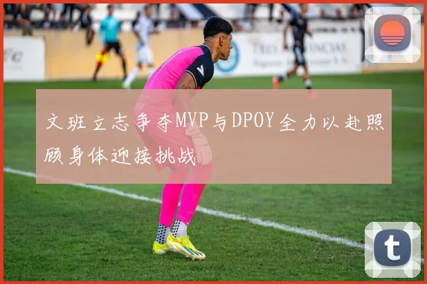 文班立志争夺MVP与DPOY全力以赴照顾身体迎接挑战